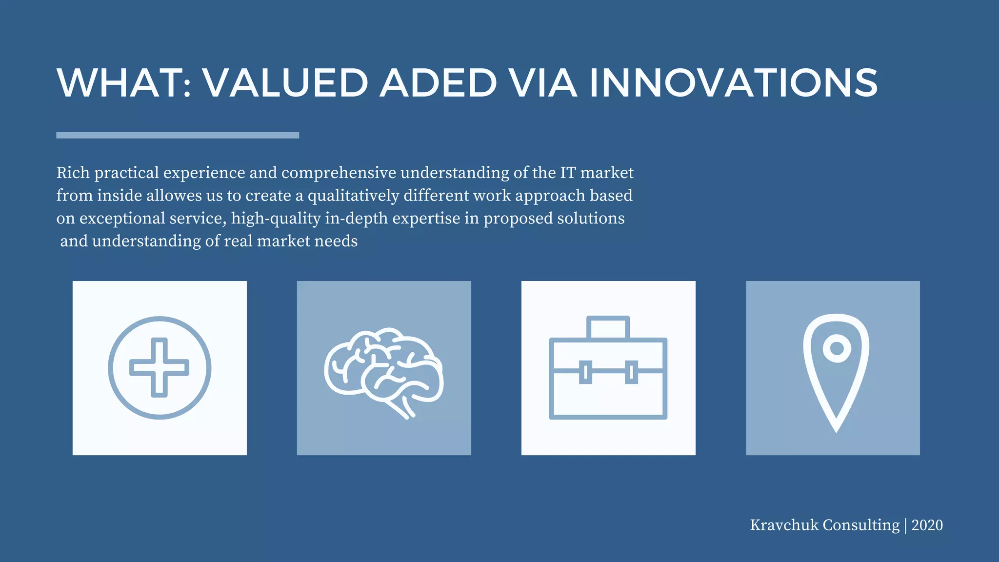 Kravchuk Consulting | 2020
Rich practical experience and comprehensive understanding of the IT market
from inside allowes us to create a qualitatively different work approach based
on exceptional service, high-quality in-depth expertise in proposed solutions
and understanding of real market needs
WHAT: VALUED ADED VIA INNOVATIONS
 