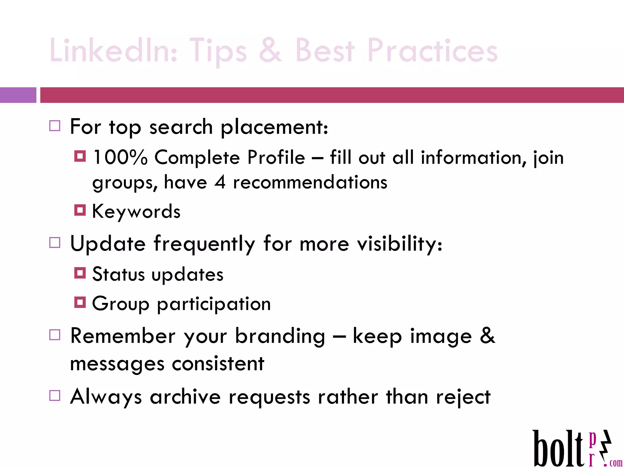 LinkedIn: Tips & Best Practices For top search placement: 100% Complete Profile – fill out all information, join groups, have 4 recommendations Keywords Update frequently for more visibility: Status updates Group participation Remember your branding – keep image & messages consistent Always archive requests rather than reject 