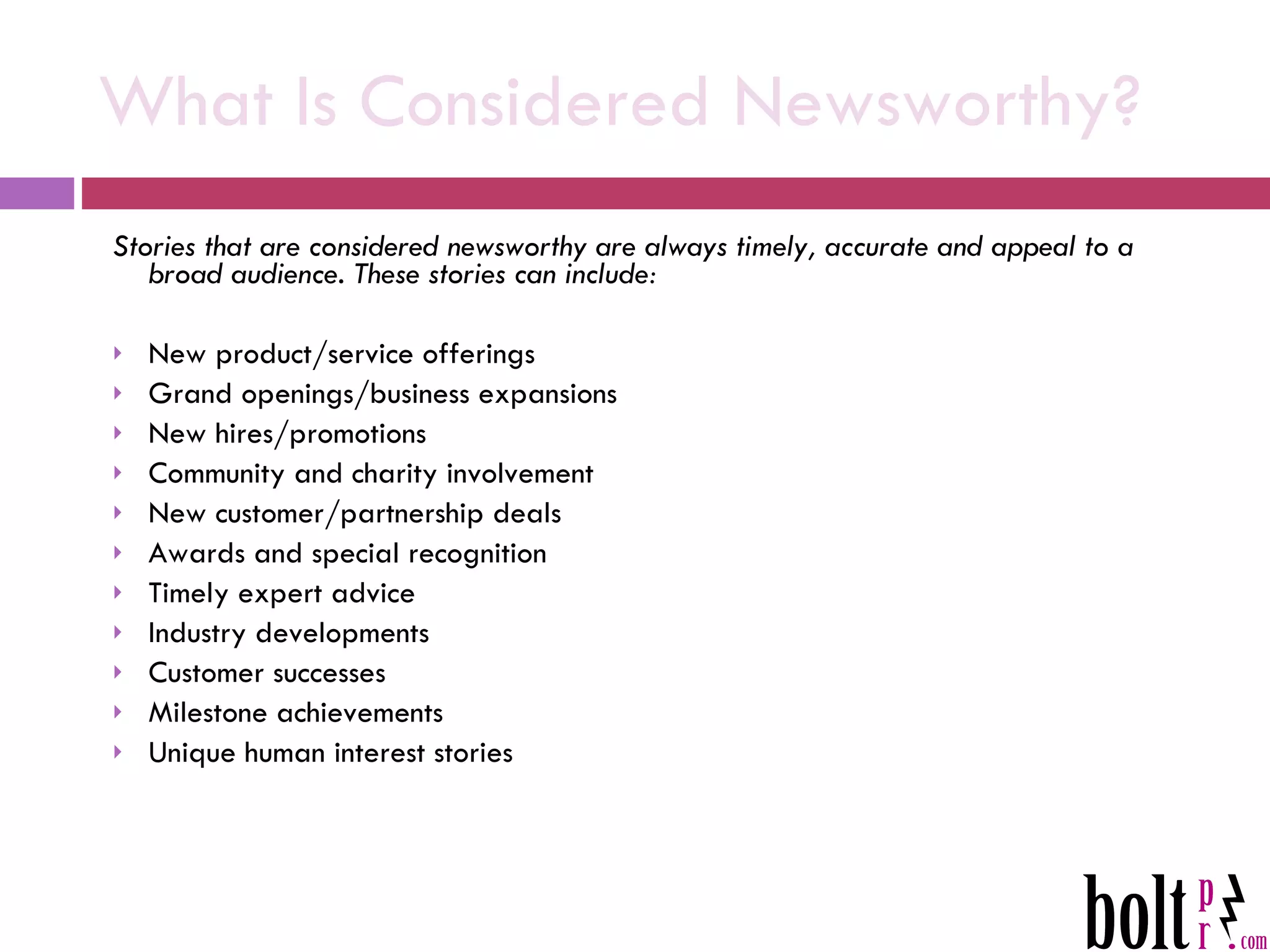What Is Considered Newsworthy? Stories that are considered newsworthy are always timely, accurate and appeal to a broad audience. These stories can include: New product/service offerings Grand openings/business expansions New hires/promotions Community and charity involvement New customer/partnership deals Awards and special recognition Timely expert advice Industry developments Customer successes Milestone achievements Unique human interest stories 