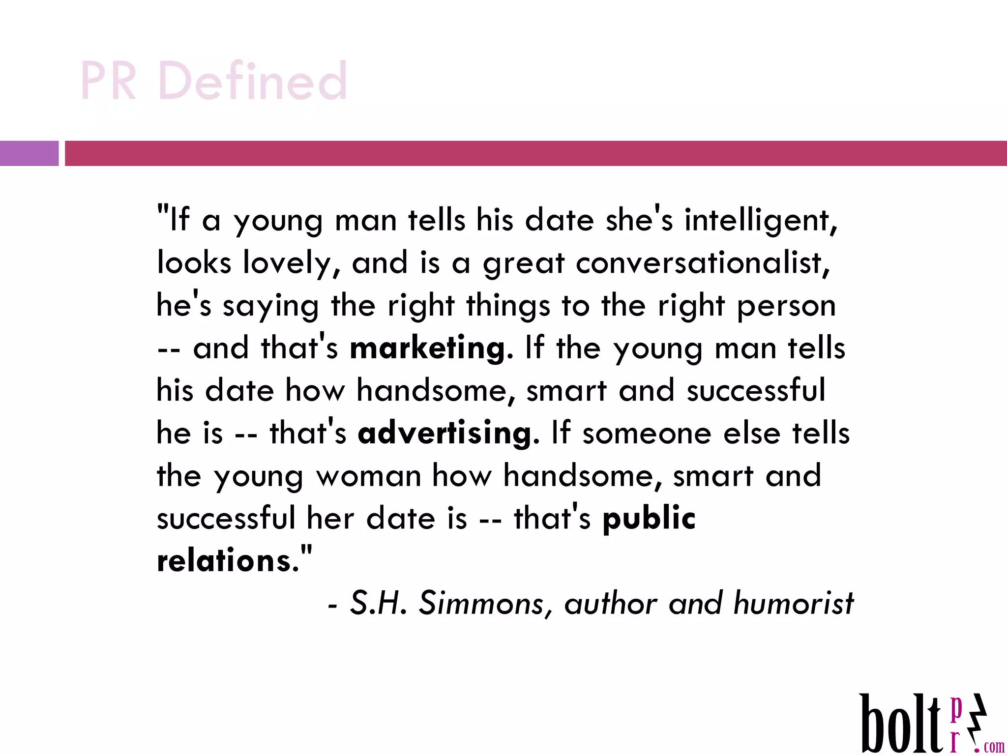 PR Defined &quot;If a young man tells his date she's intelligent, looks lovely, and is a great conversationalist, he's saying the right things to the right person -- and that's  marketing . If the young man tells his date how handsome, smart and successful he is -- that's  advertising . If someone else tells the young woman how handsome, smart and successful her date is -- that's  public relations .&quot;  - S.H. Simmons, author and humorist 