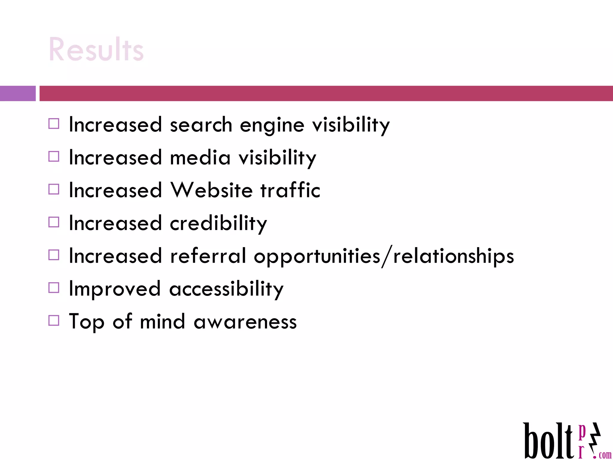 Results Increased search engine visibility Increased media visibility Increased Website traffic Increased credibility Increased referral opportunities/relationships Improved accessibility Top of mind awareness 