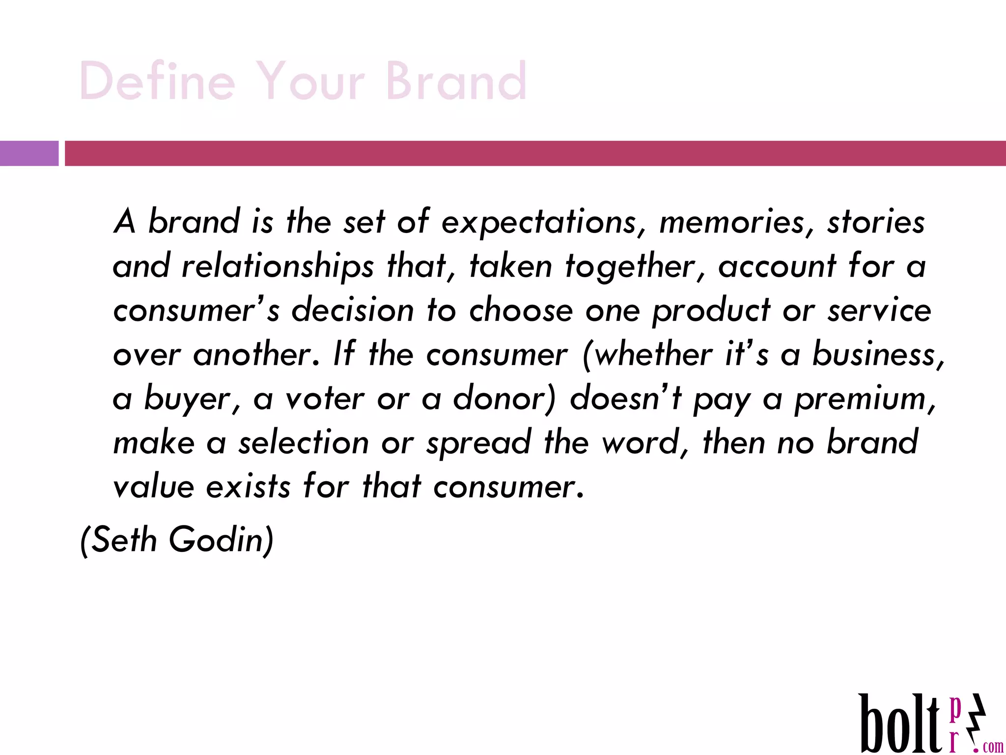 Define Your Brand A brand is the set of expectations, memories, stories and relationships that, taken together, account for a consumer’s decision to choose one product or service over another. If the consumer (whether it’s a business, a buyer, a voter or a donor) doesn’t pay a premium, make a selection or spread the word, then no brand value exists for that consumer. (Seth Godin) 