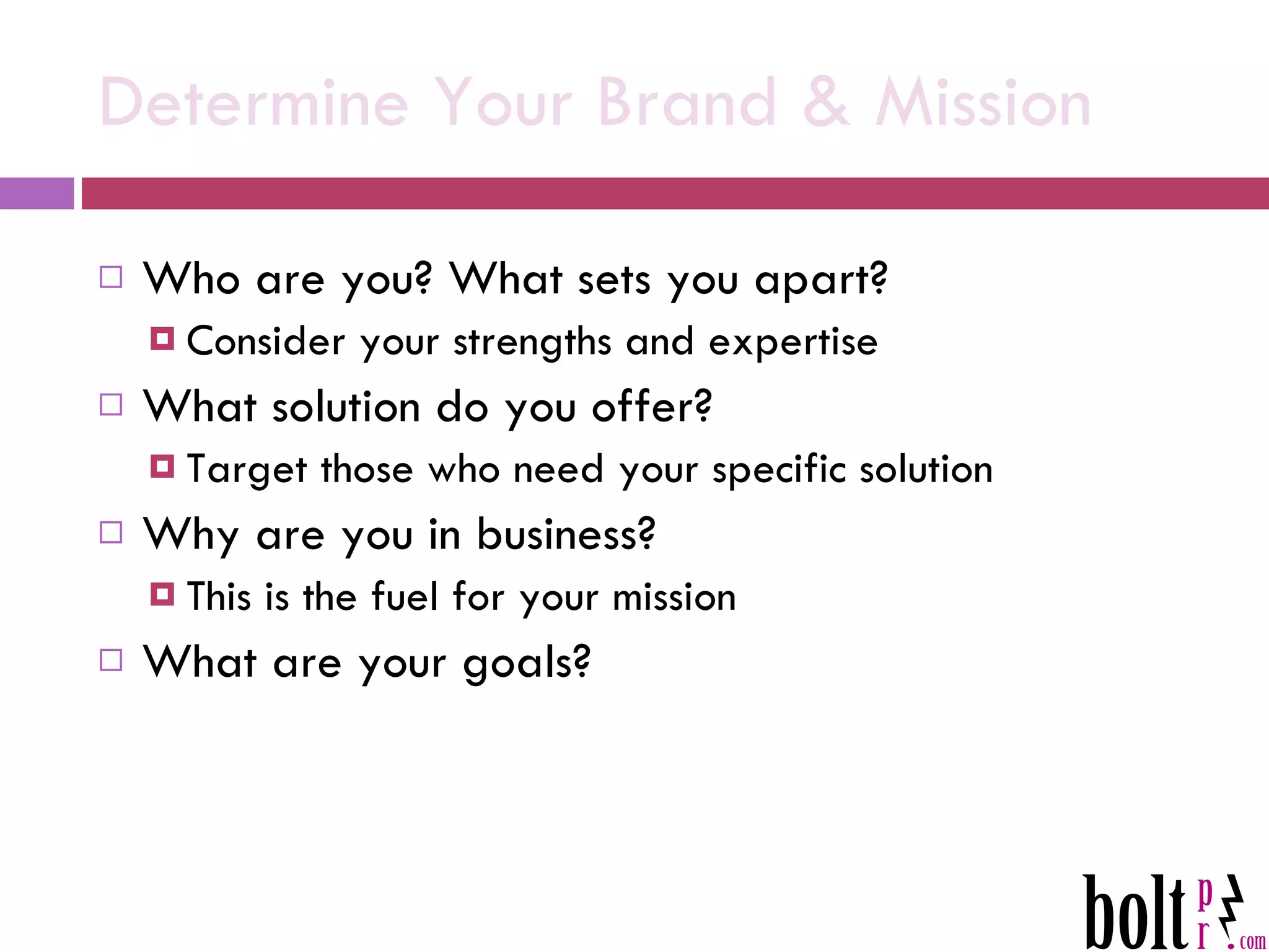 Determine Your Brand & Mission Who are you? What sets you apart? Consider your strengths and expertise What solution do you offer?  Target those who need your specific solution Why are you in business? This is the fuel for your mission  What are your goals? 