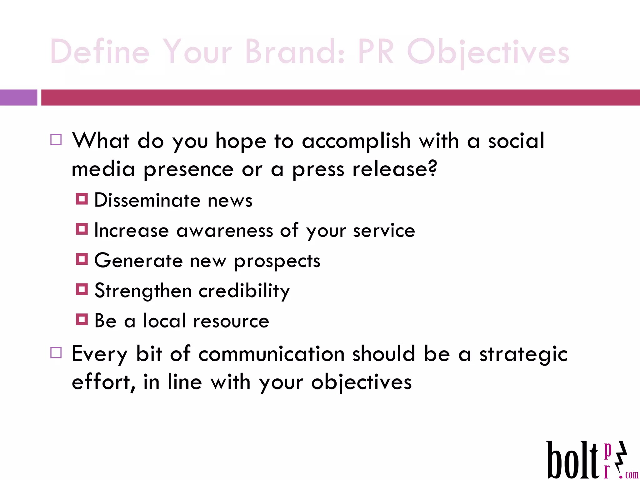 Define Your Brand: PR Objectives What do you hope to accomplish with a social media presence or a press release? Disseminate news Increase awareness of your service Generate new prospects Strengthen credibility Be a local resource Every bit of communication should be a strategic effort, in line with your objectives 