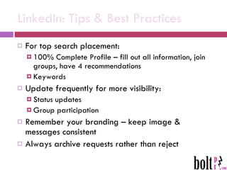 LinkedIn: Tips & Best Practices For top search placement: 100% Complete Profile – fill out all information, join groups, have 4 recommendations Keywords Update frequently for more visibility: Status updates Group participation Remember your branding – keep image & messages consistent Always archive requests rather than reject 
