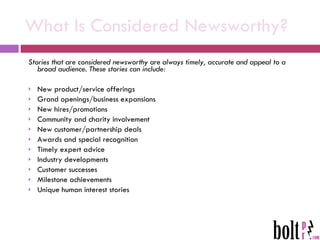 What Is Considered Newsworthy? Stories that are considered newsworthy are always timely, accurate and appeal to a broad audience. These stories can include: New product/service offerings Grand openings/business expansions New hires/promotions Community and charity involvement New customer/partnership deals Awards and special recognition Timely expert advice Industry developments Customer successes Milestone achievements Unique human interest stories 