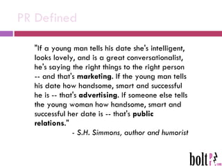 PR Defined "If a young man tells his date she's intelligent, looks lovely, and is a great conversationalist, he's saying the right things to the right person -- and that's  marketing . If the young man tells his date how handsome, smart and successful he is -- that's  advertising . If someone else tells the young woman how handsome, smart and successful her date is -- that's  public relations ."  - S.H. Simmons, author and humorist 