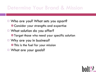 Determine Your Brand & Mission Who are you? What sets you apart? Consider your strengths and expertise What solution do you offer?  Target those who need your specific solution Why are you in business? This is the fuel for your mission  What are your goals? 