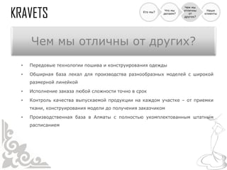 Чем мы
                                                           Что мы   отличны    Наши
                                                Кто мы?
                                                          делаем?      от     клиенты
                                                                    других?




    Чем мы отличны от других?
•   Передовые технологии пошива и конструирования одежды

•   Обширная база лекал для производства разнообразных моделей с широкой
    размерной линейкой

•   Исполнение заказа любой сложности точно в срок

•   Контроль качества выпускаемой продукции на каждом участке – от приемки
    ткани, конструирования модели до получения заказчиком

•   Производственная база в Алматы с полностью укомплектованным штатным
    расписанием
 