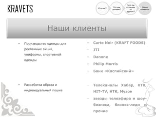 Чем мы
                                               Что мы   отличны    Наши
                                    Кто мы?
                                              делаем?      от     клиенты
                                                        других?




                 Наши клиенты
•   Производство одежды для   •   Carte Noir (KRAFT FOODS)
    рекламных акций,          •   JTI
    униформы, спортивной
                              •   Danone
    одежды
                              •   Philip Morris

                              •   Банк «Каспийский»


•   Разработка образа и       •   Телеканалы Хабар, КТК,
    индивидуальный пошив          HIT-TV, НТК, Музон

                              •   звезды телеэфира и шоу-
                                  бизнеса,      бизнес-леди         и
                                  прочие
 