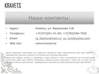 Наши контакты:
•   Адрес:                           Алматы, ул. Фурманова 118
•   Телефоны:                        +7(727)261-41-04; +7(702)546-7552
•   Email:                           iq_fashion@mail.ru; ay_scm@yahoo.com
•   Web site:                        www.kravets.kz


Данная презентация подготовлена для совместного обсуждения между представителями Дома моды KRAVETS и
представителями заказчика, указанного на титульном листе настоящей презентации.
Презентация содержит сведения и информацию, которые являются и могут рассматриваться как интеллектуальная
собственность Дома моды KRAVETS. Копирование, пересылка данной презентации в целом или по частям или ее
содержания третьим лицам возможно с предварительного письменного согласия представителя Дома моды KRAVETS.
 