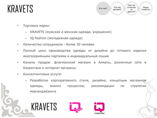 Чем мы
                                                           Что мы    отличны    Наши
                                                Кто мы?
                                                          делаем?       от     клиенты
                                                                     других?




•   Торговые марки:

     –   KRAVETS (мужская и женская одежда, украшения)

     –   IQ Fashion (молодежная одежда)

•   Количество сотрудников - более 30 человек

•   Полный цикл производства одежды от дизайна до готового изделия
    многосерийными партиями и индивидуальный пошив

•   Каналы продаж: флагманский магазин в Алматы, розничные сети в
    Казахстане и интернет магазины

•   Консалтинговые услуги:

     –   Разработка корпоративного стиля, дизайна, концепции магазинов
         одежды,    анализ    процессов,   рекомендации         по     стратегии
         мерчендайзинга
 