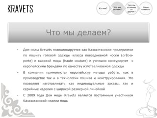 Чем мы
                                                               Что мы     отличны    Наши
                                                 Кто мы?
                                                              делаем?        от     клиенты
                                                                          других?




                 Что мы делаем?
•   Дом моды Kravets позиционируется как Казахстанское предприятие
    по пошиву готовой одежды класса повседневной носки (prêt-a-
    porte) и высокой моды (haute couture) и успешно конкурирует               с
    европейскими брендами по качеству изготавливаемой одежды

•   В компании применяются европейские методы работы, как в
    производстве так и в технологии пошива и конструирования. Это
    позволяет   изготавливать   как   индивидуальные       заказы,      так   и
    серийные изделия с широкой размерной линейкой

•   С 2009 года Дом моды Kravets является постоянным участником
    Казахстанской недели моды
 