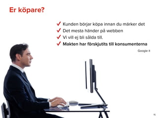 Er köpare?
15
Kunden börjar köpa innan du märker det
Det mesta händer på webben
Vi vill ej bli sålda till.
Makten har förskjutits till konsumenterna
Google it
 