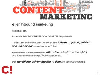 19
eller Inbound marketing
Istället för att…
Skrika om ERA PRODUKTER OCH TJÄNSTER i köpt media
… så skapar och distribuerar ni innehåll som fokuserar på de problem
och utmaningar som era prospects har.
Era tilltänkta kunder kommer att söka efter och hitta ert innehåll,
och därefter besöka er sajt / facebook-sida, etc…
Där identiﬁerar och engagerar ni dem i en kontinuerlig dialog.
 