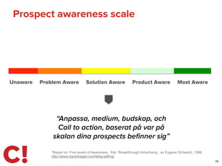 Prospect awareness scale
39
Unaware Problem Aware Solution Aware Product Aware Most Aware
*Based on: Five levels of Awareness , från ”Breakthrough Advertising , av Eugene Schwartz, 1996
http://www.copyblogger.com/blog-selling/
“Anpassa, medium, budskap, och
Call to action, baserat på var på
skalan dina prospects beﬁnner sig”
 