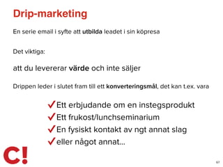 Drip-marketing
En serie email i syfte att utbilda leadet i sin köpresa
67
Det viktiga:
att du levererar värde och inte säljer
Drippen leder i slutet fram till ett konverteringsmål, det kan t.ex. vara
Ett erbjudande om en instegsprodukt
Ett frukost/lunchseminarium
En fysiskt kontakt av ngt annat slag
eller något annat…
 