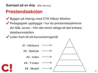 Prestandaskolan
68
Exempel på en drip (SQL Service)
Bygger på intervju med CTO Håkan Winther
Pedagogiskt uppbyggd - hur du prestandaoptimerar
din SQL server - från det minst viktiga till det kritiska:
databasmodellen
Leder fram till ett konverteringsmål
#1 - Hårdvara
#2 - Statistik
#3 - Index
#4 - T-Index
#5 - Modell
 