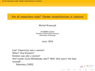 Are all researchers male? Gender misattributions in citations
Are all researchers male? Gender misattributions in citations
Michaª Krawczyk
GendEQU project
Faculty of Economic Sciences
University of Warsaw
June, 2016
Lies! Copernicus was a woman!
What? And Einstein?
Einstein was also a woman!
And maybe Curie-Skªodowska also?! Well, that wasn't the best
example . . .
Seksmisja (1983)
 
