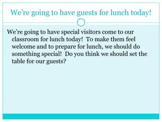 We’re going to have guests for lunch today!
We’re going to have special visitors come to our
classroom for lunch today! To make them feel
welcome and to prepare for lunch, we should do
something special! Do you think we should set the
table for our guests?
 