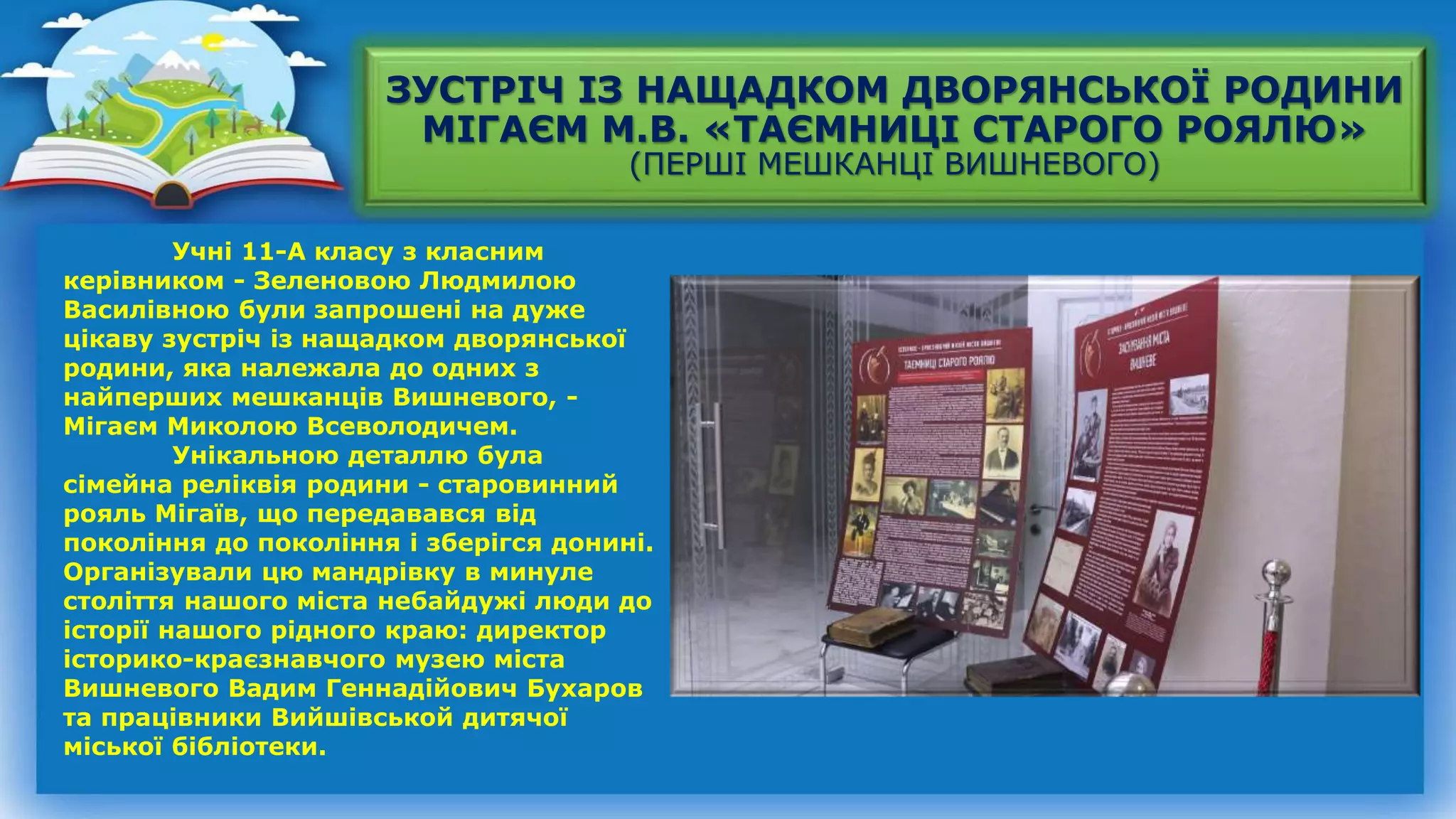 ЗУСТРІЧ ІЗ НАЩАДКОМ ДВОРЯНСЬКОЇ РОДИНИ
МІГАЄМ М.В. «ТАЄМНИЦІ СТАРОГО РОЯЛЮ»
(ПЕРШІ МЕШКАНЦІ ВИШНЕВОГО)
Учні 11-А класу з класним
керівником - Зеленовою Людмилою
Василівною були запрошені на дуже
цікаву зустріч із нащадком дворянської
родини, яка належала до одних з
найперших мешканців Вишневого, -
Мігаєм Миколою Всеволодичем.
Унікальною деталлю була
сімейна реліквія родини - старовинний
рояль Мігаїв, що передавався від
покоління до покоління і зберігся донині.
Організували цю мандрівку в минуле
століття нашого міста небайдужі люди до
історії нашого рідного краю: директор
історико-краєзнавчого музею міста
Вишневого Вадим Геннадійович Бухаров
та працівники Вийшівськой дитячої
міської бібліотеки.
 