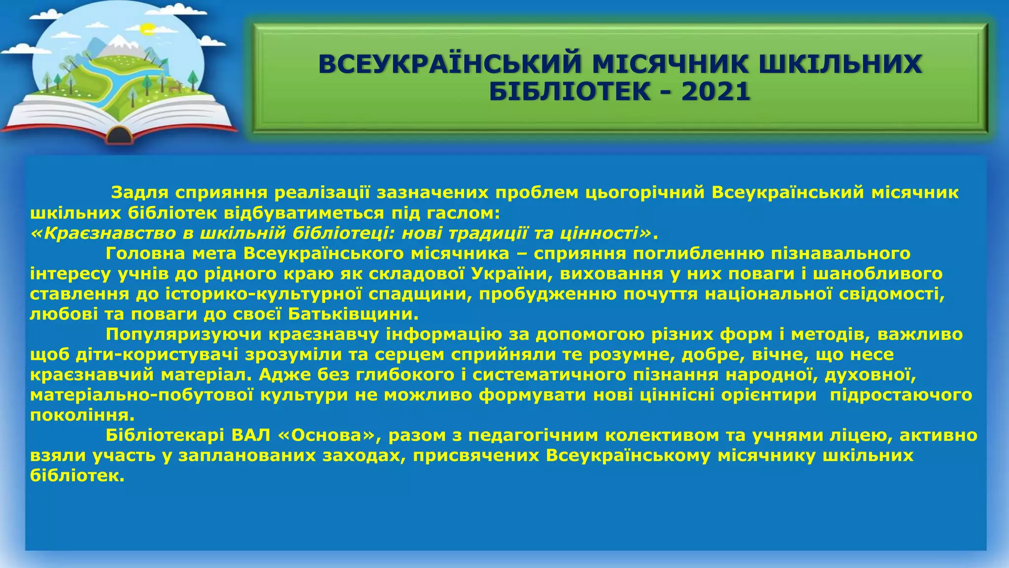 ВСЕУКРАЇНСЬКИЙ МІСЯЧНИК ШКІЛЬНИХ
БІБЛІОТЕК - 2021
Задля сприяння реалізації зазначених проблем цьогорічний Всеукраїнський місячник
шкільних бібліотек відбуватиметься під гаслом:
«Краєзнавство в шкільній бібліотеці: нові традиції та цінності».
Головна мета Всеукраїнського місячника – сприяння поглибленню пізнавального
інтересу учнів до рідного краю як складової України, виховання у них поваги і шанобливого
ставлення до історико-культурної спадщини, пробудженню почуття національної свідомості,
любові та поваги до своєї Батьківщини.
Популяризуючи краєзнавчу інформацію за допомогою різних форм і методів, важливо
щоб діти-користувачі зрозуміли та серцем сприйняли те розумне, добре, вічне, що несе
краєзнавчий матеріал. Адже без глибокого і систематичного пізнання народної, духовної,
матеріально-побутової культури не можливо формувати нові ціннісні орієнтири підростаючого
покоління.
Бібліотекарі ВАЛ «Основа», разом з педагогічним колективом та учнями ліцею, активно
взяли участь у запланованих заходах, присвячених Всеукраїнському місячнику шкільних
бібліотек.
 