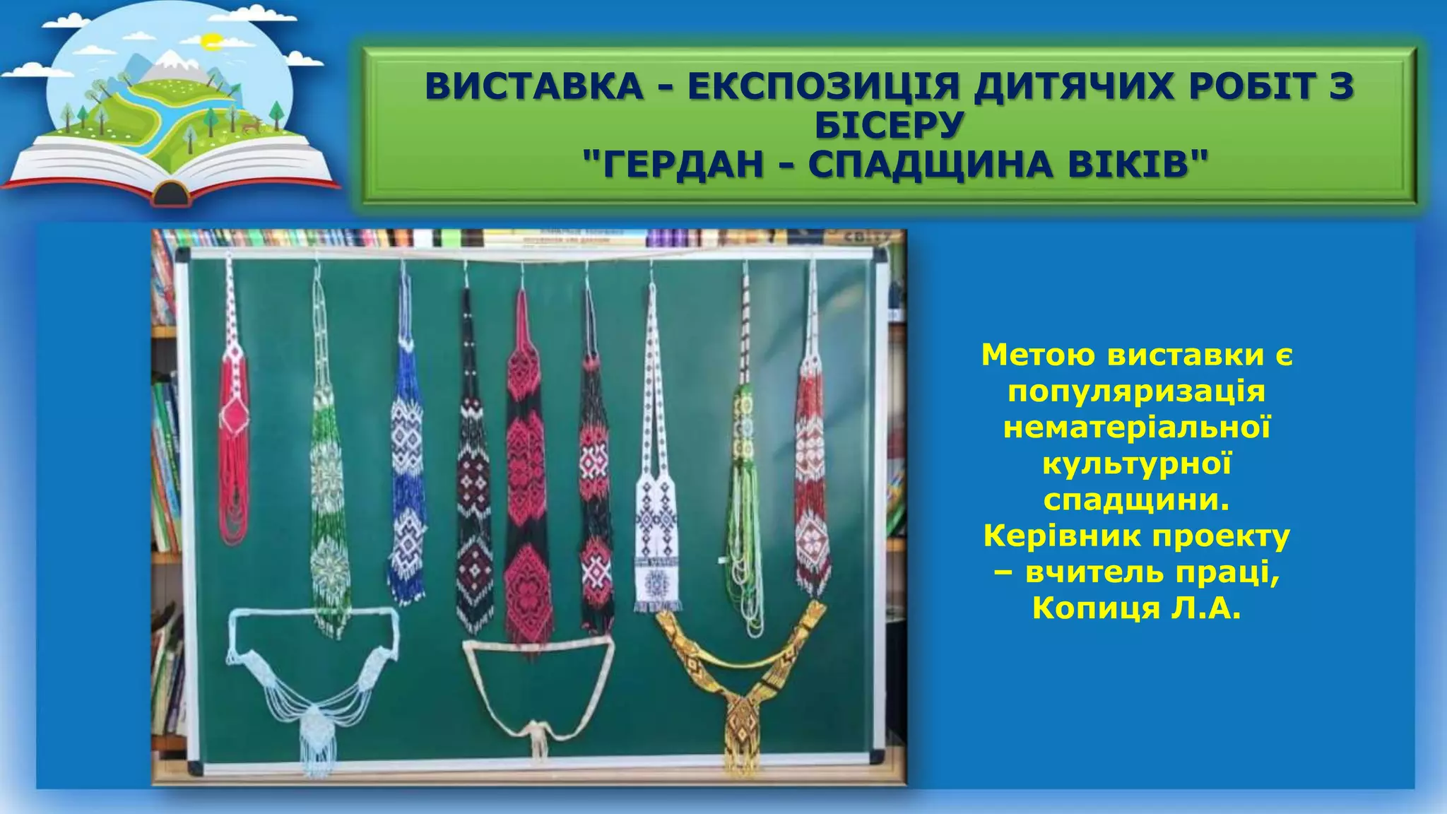 ВИСТАВКА - ЕКСПОЗИЦІЯ ДИТЯЧИХ РОБІТ З
БІСЕРУ
"ГЕРДАН - СПАДЩИНА ВІКІВ"
Метою виставки є
популяризація
нематеріальної
культурної
спадщини.
Керівник проекту
– вчитель праці,
Копиця Л.А.
 