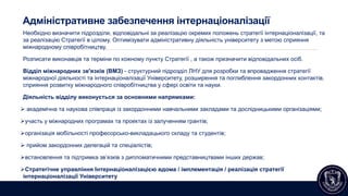 Адміністративне забезпечення інтернаціоналізації
Необхідно визначити підрозділи, відповідальні за реалізацію окремих положень стратегії інтернаціоналізації, та
за реалізацію Стратегії в цілому. Оптимізувати адміністративну діяльність університету з метою сприяння
міжнародному співробітництву.
Розписати виконавців та терміни по кожному пункту Стратегії , а також призначити відповідальних осіб.
Відділ міжнародних зв'язків (ВМЗ) - структурний підрозділ ЛНУ для розробки та впровадження стратегії
міжнародної діяльності та інтернаціоналізації Університету, розширення та поглиблення закордонних контактів,
сприяння розвитку міжнародного співробітництва у сфері освіти та науки.
Діяльність відділу виконується за основними напрямками:
 академічна та наукова співпраця із закордонними навчальними закладами та дослідницькими організаціями;
участь у міжнародних програмах та проектах із залученням грантів;
організація мобільності професорсько-викладацького складу та студентів;
 прийом закордонних делегацій та спеціалістів;
встановлення та підтримка зв’язків з дипломатичними представництвами інших держав;
Стратегічне управління Інтернаціоналізацією вдома / імплементація / реалізація стратегії
інтернаціоналізації Університету
 