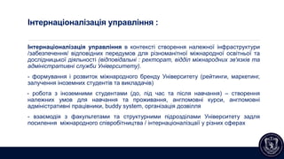 Інтернаціоналізація управління :
Інтернаціоналізація управління в контексті створення належної інфраструктури
/забезпечення/ відповідних передумов для різноманітної міжнародної освітньої та
дослідницької діяльності (відповідальні : ректорат, відділ міжнародних зв'язків та
адміністративні служби Університету).
- формування і розвиток міжнародного бренду Університету (рейтинги, маркетинг,
залучення іноземних студентів та викладачів)
- робота з іноземними студентами (до, під час та після навчання) – створення
належних умов для навчання та проживання, англомовні курси, англомовні
адміністративні працівники, buddy system, організація дозвілля
- взаємодія з факультетами та структурними підрозділами Університету задля
посилення міжнародного співробітництва / інтернаціоналізцаії у різних сферах
 