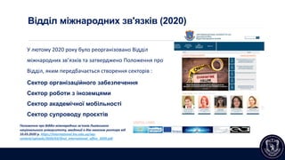 Відділ міжнародних зв'язків (2020)
У лютому 2020 року було реорганізовано Відділ
міжнародних зв’язків та затверджено Положення про
Відділ, яким передбачається створення секторів :
Сектор організаційного забезпечення
Сектор роботи з іноземцями
Сектор академічної мобільності
Сектор супроводу проєктів
Положення про Відділ міжнародних зв'язків Львівського
національного університету, введений в дію наказом ректора від
10.03.2020 р. https://international.lnu.edu.ua/wp-
content/uploads/2020/03/ifnul_international_office_2020.pdf
 