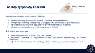 www.international.lnu.edu.ua
Сектор супроводу проєктів
Основні завдання Сектору супроводу проєктів :
 сприяння пошуку міжнародних освітніх і наукових ґрантових програм,
 координація співпраці Університету із закордонними організаціями-ґрантодавцями,
 адміністративний супровід формування проєктних пропозицій та заявок,
 допомога в реалізації вже отриманих проєктів та ґрантів.
Робота Сектору сприятиме:
 збільшенню кількості успішних проєктних заявок,
 залученню наукових та науково-педагогічних працівників Університету до їхнього
написання,
 ефективній реалізації проєктів відповідно до умов ґрантодавця та законодавства України.
 