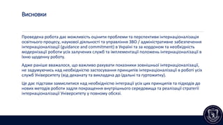 Висновки
Проведена робота дає можливість оцінити проблеми та перспективи інтернаціоналізація
освітнього процесу, наукової діяльності та управління ЗВО / адміністративне забезпечення
інтернаціоналізації (guidance and сommitment) в Україні та за кордоном та необхідність
модернізації роботи усіх залучених служб та імплементації положень інтернаціоналізації в
їхню щоденну роботу.
Адже раніше вважалося, що важливо рахувати показники зовнішньої інтернаціоналізації,
не задумуючись над необхідністю застосування принципів інтернаціоналізації в роботі усіх
служб Університету (від деканату та викладача до їдальні та гуртожитку).
Це дає підстави замислитися над необхідністю інтеграції усіх цих принципів та підходів до
нових методів роботи задля покращення внутрішнього середовища та реалізації стратегії
інтернаціоналізації Університету у повному обсязі.
 