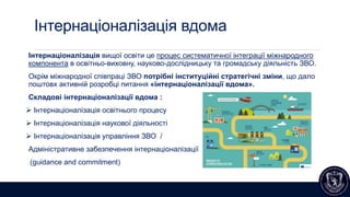 Інтернаціоналізація вдома
Інтернаціоналізація вищої освіти це процес систематичної інтеграції міжнародного
компонента в освітньо-виховну, науково-дослідницьку та громадську діяльність ЗВО.
Окрім міжнародної співпраці ЗВО потрібні інституційні стратегічні зміни, що дало
поштовх активній розробці питання «інтернаціоналізації вдома».
Складові інтернаціоналізації вдома :
 Інтернаціоналізація освітнього процесу
 Інтернаціоналізація наукової діяльності
 Інтернаціоналізація управління ЗВО /
Адміністративне забезпечення інтернаціоналізації
(guidance and сommitment)
 