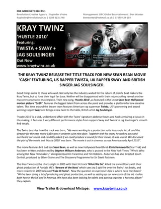 FOR IMMEDIATE RELEASE:
Revolution Creative Agency | Rupinder Virdee               Management: UBC Global Entertainment | Ben Wynter
Rupinder@revolutionpr.eu | 0208 923 1790                   Benwynter@hotmail.co.uk | 07540 424 059



KRAY TWINZ
‘HUSTLE 2010’
Featuring:
TWISTA + SWAY +
JAG SOULSINGER
Out Now
www.kraytwinz.co.uk

 THE KRAY TWINZ RELEASE THE TITLE TRACK FOR NEW SEAN BEAN MOVIE
 ‘CA$H’ FEATURING, US RAPPER TWISTA, UK RAPPER SWAY AND BRITISH
                      SINGER JAG SOULSINGER.
Good things come to those who wait. Not only has the industry waited for the return of prolific beat makers the
Kray Twinz, but so have their loyal fan base. Neither will be disappointed with their return as they reveal another
massive transatlantic masterpiece. Their new song, ‘Hustle 2010’, as featured in the latest Sean Bean Hollywood
motion picture “Ca$h”, features the biggest talent from across the pond and provides a platform for raw creative
talent. This time around the dream team features American rap superman Twista, UK’s pioneering and award
winning rapper Sway and brings a new twist to the table, British artist Jag Soulsinger.

‘Hustle 2010’ is a slick, understated affair with the Twinz’ signature addictive beats and hooks ensuring a classic in
the making. It features 3 very different performance styles from rappers Sway and Twista to Jag Soulsinger‘s smooth
RnB vocals.

The Twinz describe how the track was born, “We were working in a production suite in a studio in L.A. and the
director for the new movie Ca$h was in another suite next door. Together with his team, he walked past and
overheard our sound and candidly asked if we could produce a sound for their movie. It was unreal. We discussed
the plot of the movie and ‘Hustle 2010’ was born. The movie is out in cinemas across America early April 2010”.

The movie features Brit bad boy Sean Bean, as well as new Hollywood heartthrob Chris Hemsworth (Star Trek) and
has been written and directed by Stephen Milburn Anderson, who is praised in the New York Times’ "Who's Who
among Hot New Filmmakers," alongside Quentin Tarantino and Tim Robbins. Anderson has also directed South
Central, produced by Oliver Stone and The Discovery Programme for Sir David Puttnam.

The Kray Twinz set the charts alight in 2005 with their hit track ‘What We Do’, killed the dance floors with their
ghost production of Punjabi MC’s ‘Beware of the Boys’ which saw Jay-Z spit fire over the Twinz’ hot beats, and
more recently in 2009 released ‘Take U Home’. Now the question on everyone’s lips is where have they been?
“We’ve been doing a lot of producing and ghost production, as well as setting up our new state of the art studios
both here in the UK and in America. We have also been looking for talent and putting together a hot new album”
they explain.

                  View Trailer & download Mixtape:                   www.kraytwinz.co.uk
 