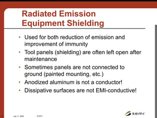 July 11, 2006 STEP7
15
Radiated Emission
Equipment Shielding
• Used for both reduction of emission and
improvement of immunity
• Tool panels (shielding) are often left open after
maintenance
• Sometimes panels are not connected to
ground (painted mounting, etc.)
• Anodized aluminum is not a conductor!
• Dissipative surfaces are not EMI-conductive!
 