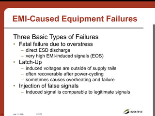 July 11, 2006 STEP7
18
EMI-Caused Equipment Failures
Three Basic Types of Failures
• Fatal failure due to overstress
– direct ESD discharge
– very high EMI-induced signals (EOS)
• Latch-Up
– induced voltages are outside of supply rails
– often recoverable after power-cycling
– sometimes causes overheating and failure
• Injection of false signals
– Induced signal is comparable to legitimate signals
 