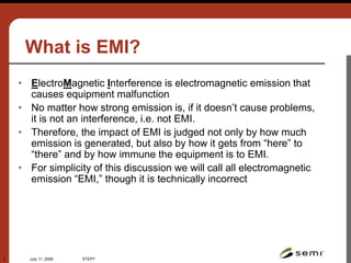 July 11, 2006 STEP7
2
What is EMI?
• ElectroMagnetic Interference is electromagnetic emission that
causes equipment malfunction
• No matter how strong emission is, if it doesn’t cause problems,
it is not an interference, i.e. not EMI.
• Therefore, the impact of EMI is judged not only by how much
emission is generated, but also by how it gets from “here” to
“there” and by how immune the equipment is to EMI.
• For simplicity of this discussion we will call all electromagnetic
emission “EMI,” though it is technically incorrect
CREDENCE
TECHNOLOGIES
www.credencetech.com
©2002
 