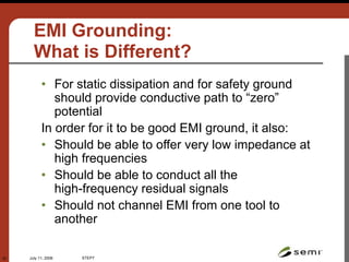 July 11, 2006 STEP7
22
EMI Grounding:
What is Different?
• For static dissipation and for safety ground
should provide conductive path to “zero”
potential
In order for it to be good EMI ground, it also:
• Should be able to offer very low impedance at
high frequencies
• Should be able to conduct all the
high-frequency residual signals
• Should not channel EMI from one tool to
another
 