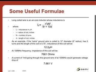 July 11, 2006 STEP7
31
Some Useful Formulae
• Long coiled wire is an air-core inductor whose inductance is
• where
– L – inductance in H
– r – radius of coil, inches
– N – number of turns
– d – length of coil, inches
• As an example, if the “extra” ground wire is coiled to 12” diameter (6” radius), has 5
turns and the length of this coil is 0.75”, inductance of this coil will be
12.2μH
• At 100MHz frequency, impedance of this coil will be:
7661 Ohms
• A current of 1mA going through this ground wire of at 100MHz would generate voltage
drop of
7.661 V
L= r2xN2
9r + 10d
 