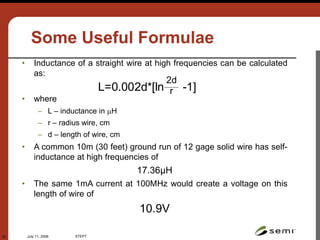 July 11, 2006 STEP7
32
Some Useful Formulae
• Inductance of a straight wire at high frequencies can be calculated
as:
• where
– L – inductance in H
– r – radius wire, cm
– d – length of wire, cm
• A common 10m (30 feet) ground run of 12 gage solid wire has self-
inductance at high frequencies of
17.36μH
• The same 1mA current at 100MHz would create a voltage on this
length of wire of
10.9V
L=0.002d*[ln -1]
2d
r
 