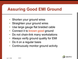July 11, 2006 STEP7
38
Assuring Good EMI Ground
• Shorten your ground wires
• Straighten your ground wires
• Use large gauge flat braided cable
• Connect it to known good ground
• Do not chain-link many workstations
• Always verify ground quality for EMI
• Do it on a regular basis
• Continuously monitor ground activity
 