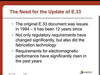 July 11, 2006 STEP7
41
The Need for the Update of E.33
• The original E.33 document was issues
in 1994 – it has been 12 years since
• Not only regulatory requirements have
changed significantly, but also did the
fabrication technology
• Requirements for electromagnetic
performance have significantly risen in
the past years
 