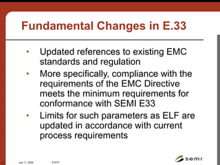 July 11, 2006 STEP7
42
Fundamental Changes in E.33
• Updated references to existing EMC
standards and regulation
• More specifically, compliance with the
requirements of the EMC Directive
meets the minimum requirements for
conformance with SEMI E33
• Limits for such parameters as ELF are
updated in accordance with current
process requirements
 