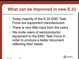 July 11, 2006 STEP7
44
What can be Improved in new E.33
• Today majority of the E.33 EMC Task
Force are equipment manufacturers
• There is very little input from the users
• We invite users of semiconductor
equipment to the EMC Task Force in
order to produce a better document
reflecting their needs
 