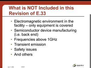 July 11, 2006 STEP7
45
What is NOT Included in this
Revision of E.33
• Electromagnetic environment in the
facility – only equipment is covered
• Semiconductor device manufacturing
(i.e. back end)
• Frequencies above 1GHz
• Transient emission
• Safety issues
• And others
 