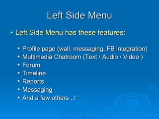 Left Side Menu Left Side Menu has these features: Profile page (wall, messaging, FB integration) Multimedia Chatroom (Text / Audio / Video ) Forum Timeline Reports Messaging And a few others ..! 