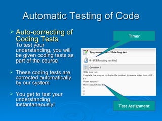 Automatic Testing of Code Auto-correcting of Coding Tests To test your understanding, you will be given coding tests as part of the course These coding tests are  corrected automatically by our system You get to test your understanding instantaneously! Test Assignment Timer 