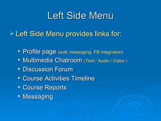 Left Side Menu Left Side Menu provides links for: Profile page  (wall, messaging, FB integration) Multimedia Chatroom  (Text / Audio / Video ) Discussion Forum Course Activities Timeline Course Reports Messaging 