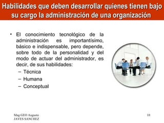 Habilidades que deben desarrollar quienes tienen bajo
  su cargo la administración de una organización

  • El conocimiento tecnológico de la
    administración     es   importantísimo,
    básico e indispensable, pero depende,
    sobre todo de la personalidad y del
    modo de actuar del administrador, es
    decir, de sus habilidades:
     – Técnica
     – Humana
     – Conceptual




   Mag GEO Augusto                             10
   JAVES SANCHEZ
 