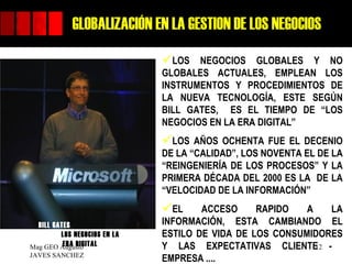 GLOBALIZACIÓN EN LA GESTION DE LOS NEGOCIOS
                              LOS   NEGOCIOS GLOBALES Y NO
                              GLOBALES ACTUALES, EMPLEAN LOS
                              INSTRUMENTOS Y PROCEDIMIENTOS DE
                              LA NUEVA TECNOLOGÍA, ESTE SEGÚN
                              BILL GATES, ES EL TIEMPO DE “LOS
                              NEGOCIOS EN LA ERA DIGITAL”
                              LOS   AÑOS OCHENTA FUE EL DECENIO
                              DE LA “CALIDAD”, LOS NOVENTA EL DE LA
                              “REINGENIERÍA DE LOS PROCESOS” Y LA
                              PRIMERA DÉCADA DEL 2000 ES LA DE LA
                              “VELOCIDAD DE LA INFORMACIÓN”
                              EL     ACCESO     RAPIDO   A    LA
  BILL GATES                  INFORMACIÓN, ESTA CAMBIANDO EL
         LOS NEGOCIOS EN LA   ESTILO DE VIDA DE LOS CONSUMIDORES
          ERA DIGITAL
Mag GEO Augusto               Y LAS EXPECTATIVAS CLIENTE -  12
JAVES SANCHEZ
                              EMPRESA ....
 